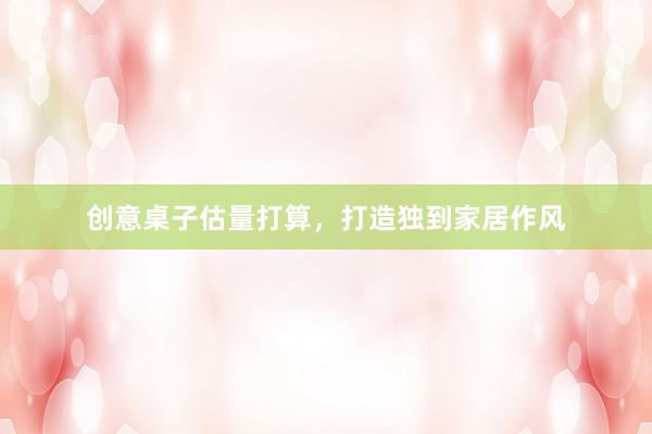 创意桌子估量打算，打造独到家居作风
