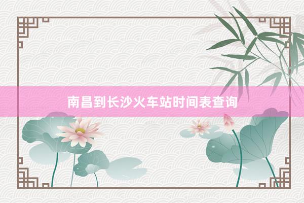 南昌到长沙火车站时间表查询